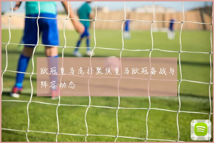 欧冠皇马虎扑聚焦皇马欧冠备战与阵容动态