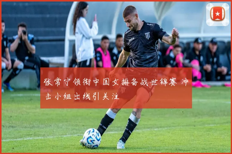 张常宁领衔中国女排备战世锦赛 冲击小组出线引关注
