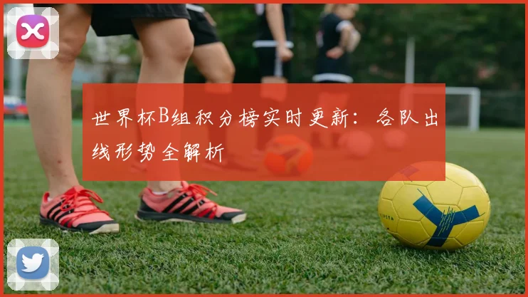 世界杯B组积分榜实时更新：各队出线形势全解析