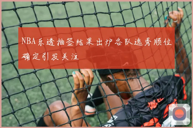 NBA乐透抽签结果出炉各队选秀顺位确定引发关注
